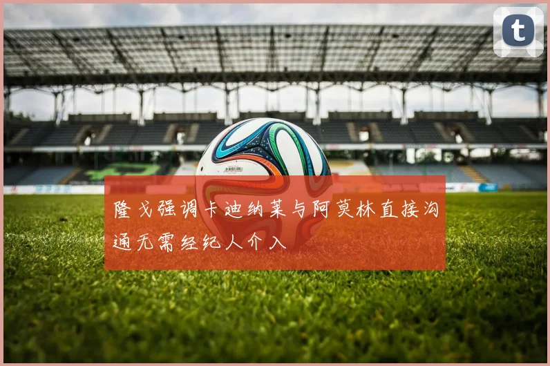 隆戈强调卡迪纳莱与阿莫林直接沟通无需经纪人介入