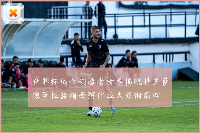 世界杯机会创造者榜单揭晓特罗萨德萨拉赫梅西阿什拉夫领衔前四